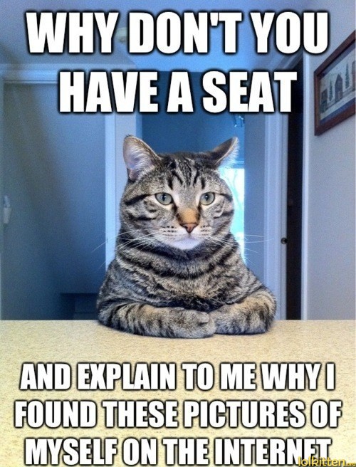 WHY DON'T YOU HAVE A SEAT - AND EXPLAIN TO ME WHY I FOUND THESE PICTURES OF MYSELF ON THE INTERNET