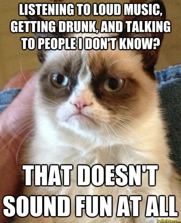 LISTENING TO LOUD MUSIC, GETTING DRUNK, AND TALKING TO PEOPLE I DON'T KNOW? THAT DOESN'T SOUND FUN AT ALL